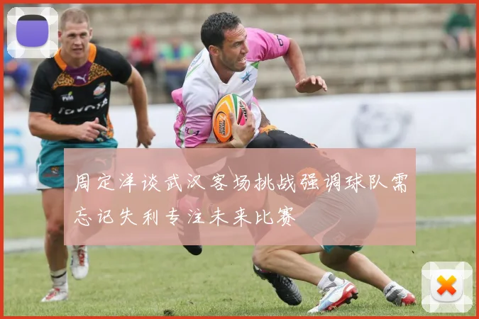 周定洋谈武汉客场挑战强调球队需忘记失利专注未来比赛