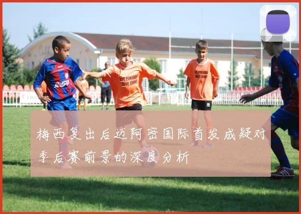 梅西复出后迈阿密国际首发成疑对季后赛前景的深度分析