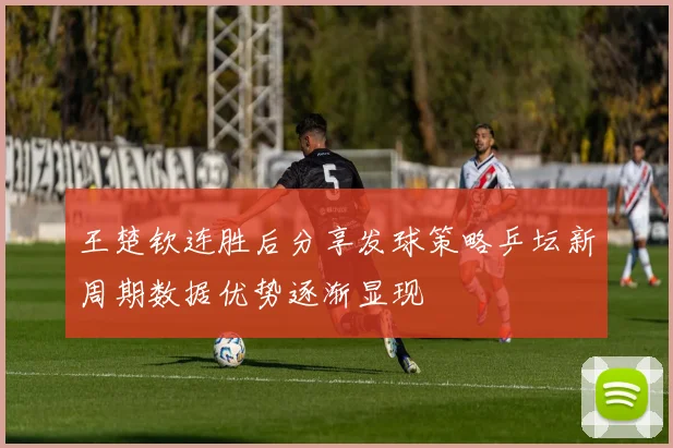 王楚钦连胜后分享发球策略乒坛新周期数据优势逐渐显现