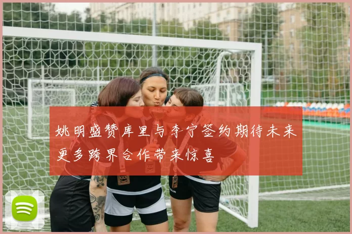 姚明盛赞库里与李宁签约期待未来更多跨界合作带来惊喜