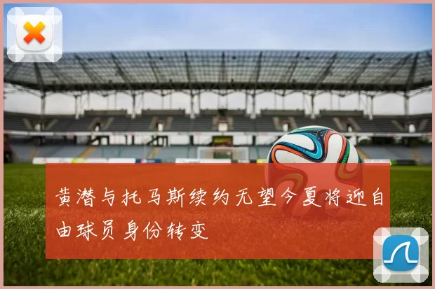 黄潜与托马斯续约无望今夏将迎自由球员身份转变
