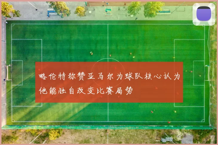略伦特称赞亚马尔为球队核心认为他能独自改变比赛局势