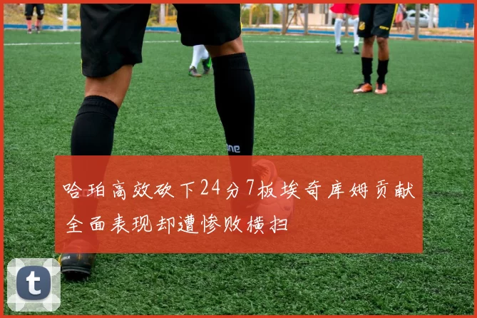 哈珀高效砍下24分7板埃奇库姆贡献全面表现却遭惨败横扫