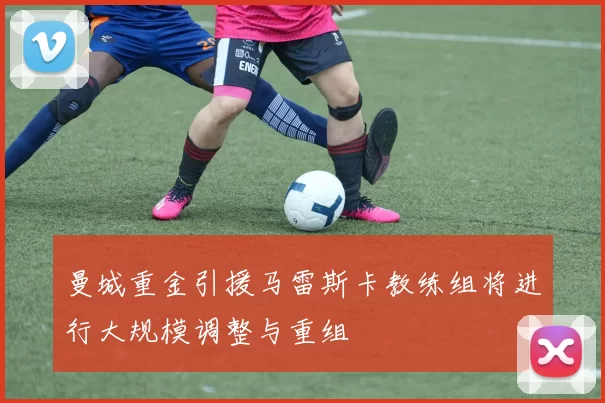曼城重金引援马雷斯卡教练组将进行大规模调整与重组