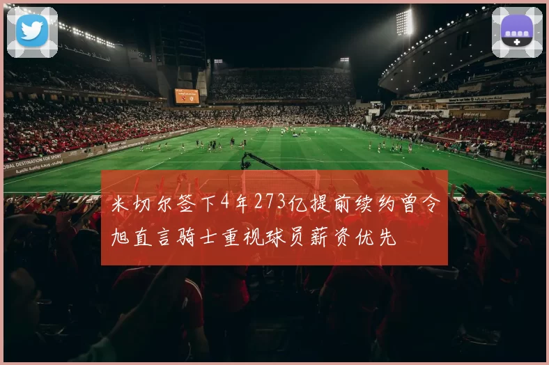 米切尔签下4年273亿提前续约曾令旭直言骑士重视球员薪资优先