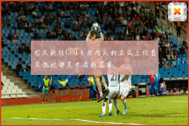 尤文新任CEO卡尔内瓦利正式上任首日抵达都灵开启新篇章