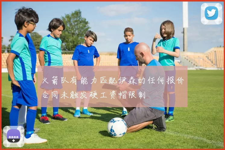 火箭队有能力匹配伊森的任何报价合同未触发硬工资帽限制