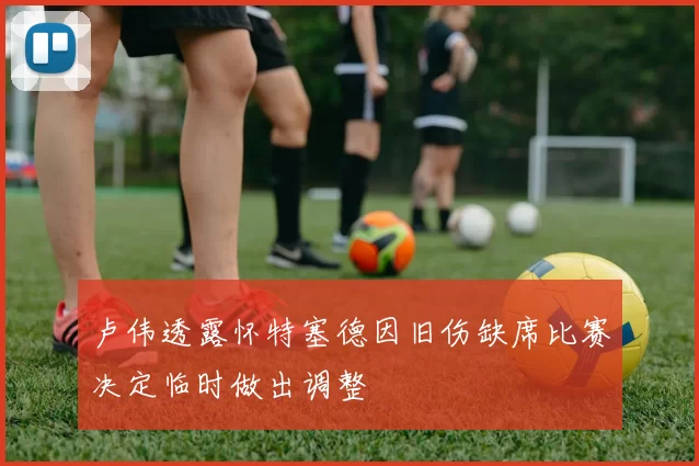 卢伟透露怀特塞德因旧伤缺席比赛决定临时做出调整