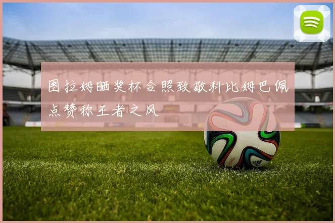 图拉姆晒奖杯合照致敬科比姆巴佩点赞称王者之风