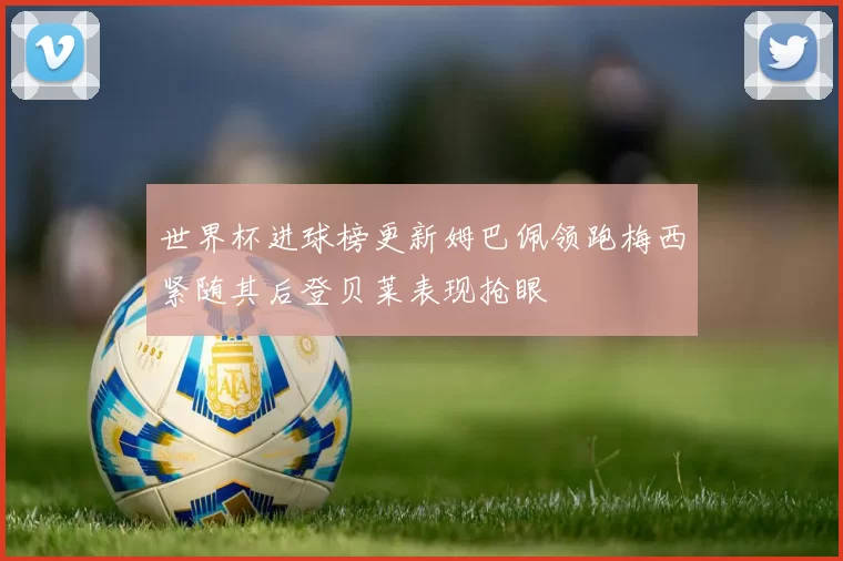 世界杯进球榜更新姆巴佩领跑梅西紧随其后登贝莱表现抢眼