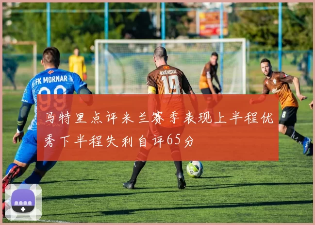 马特里点评米兰赛季表现上半程优秀下半程失利自评65分