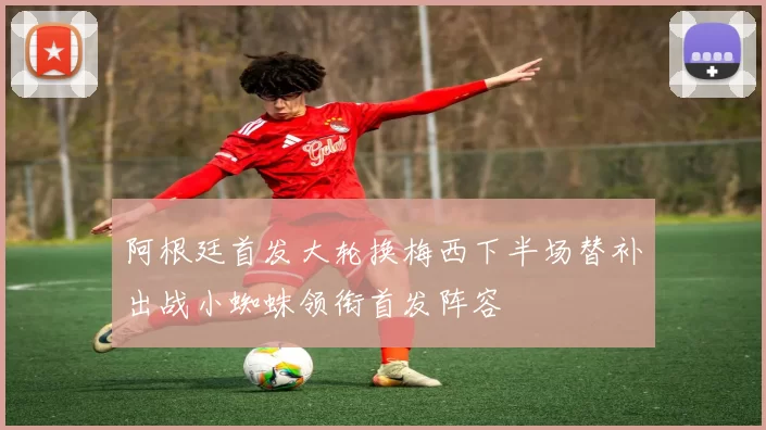 阿根廷首发大轮换梅西下半场替补出战小蜘蛛领衔首发阵容