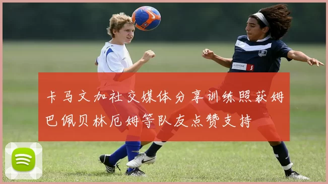 卡马文加社交媒体分享训练照获姆巴佩贝林厄姆等队友点赞支持