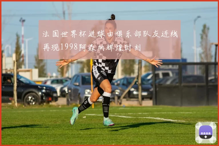 法国世界杯进球由俱乐部队友连线再现1998阿森纳辉煌时刻