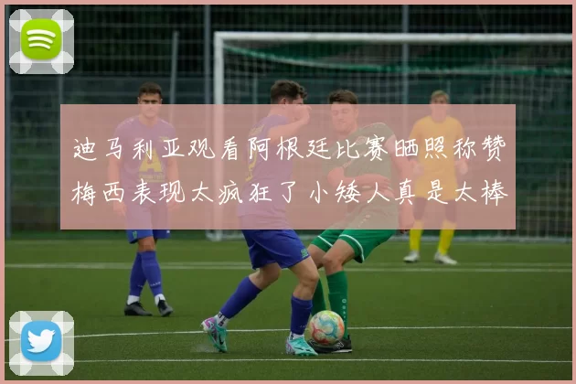 迪马利亚观看阿根廷比赛晒照称赞梅西表现太疯狂了小矮人真是太棒了
