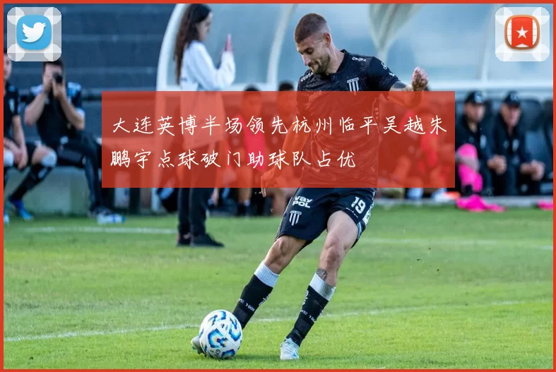 大连英博半场领先杭州临平吴越朱鹏宇点球破门助球队占优