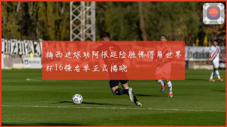 梅西进球助阿根廷险胜佛得角世界杯16强名单正式揭晓