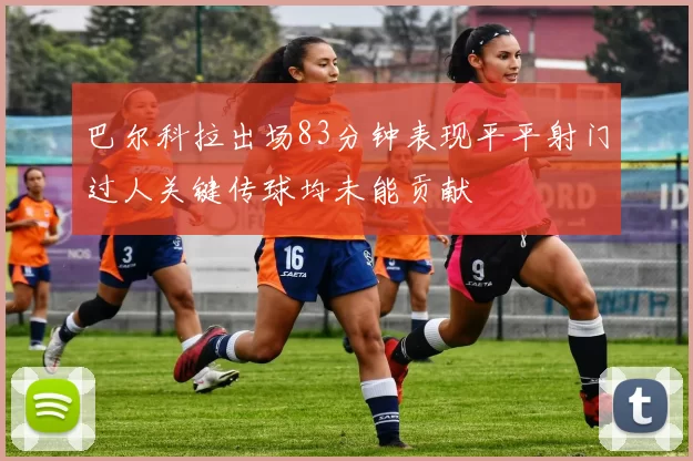 巴尔科拉出场83分钟表现平平射门过人关键传球均未能贡献
