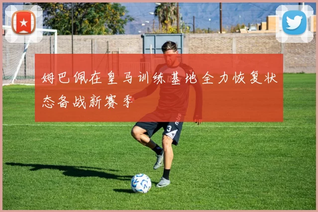 姆巴佩在皇马训练基地全力恢复状态备战新赛季
