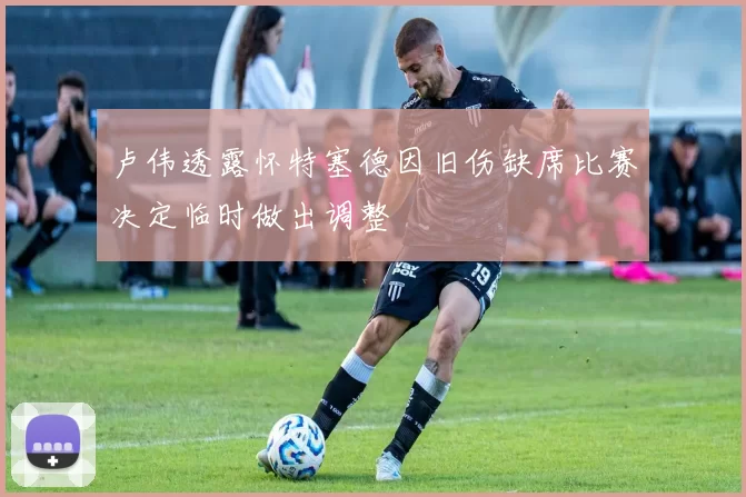 卢伟透露怀特塞德因旧伤缺席比赛决定临时做出调整