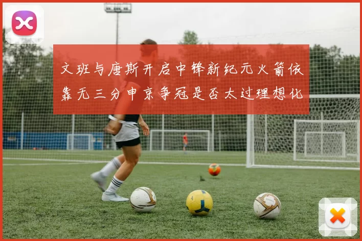 文班与唐斯开启中锋新纪元火箭依靠无三分申京争冠是否太过理想化