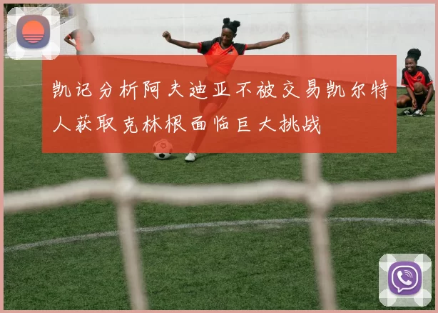 凯记分析阿夫迪亚不被交易凯尔特人获取克林根面临巨大挑战