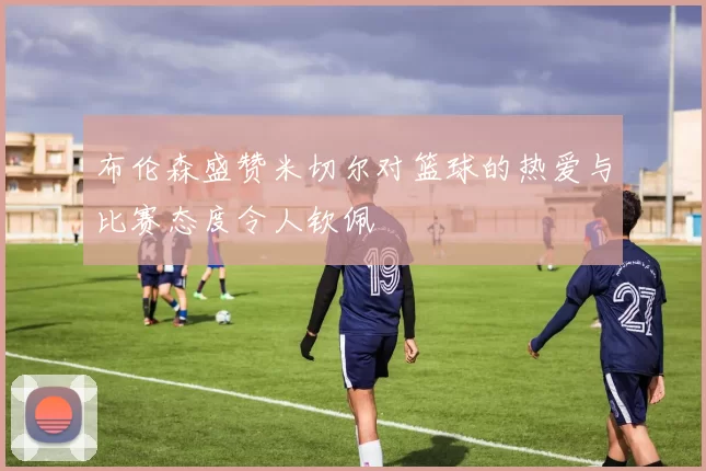 布伦森盛赞米切尔对篮球的热爱与比赛态度令人钦佩